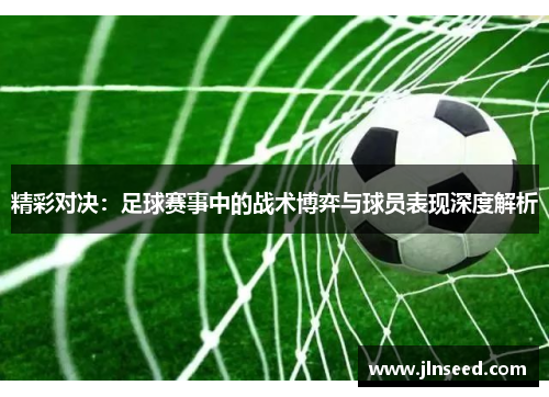 精彩对决：足球赛事中的战术博弈与球员表现深度解析