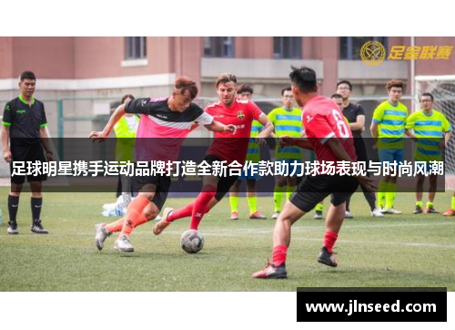 足球明星携手运动品牌打造全新合作款助力球场表现与时尚风潮