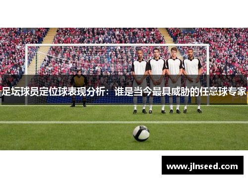 足坛球员定位球表现分析：谁是当今最具威胁的任意球专家