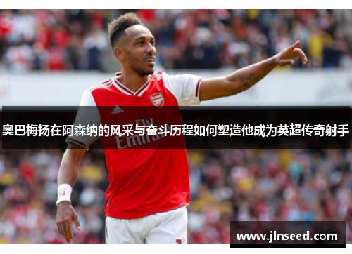 奥巴梅扬在阿森纳的风采与奋斗历程如何塑造他成为英超传奇射手