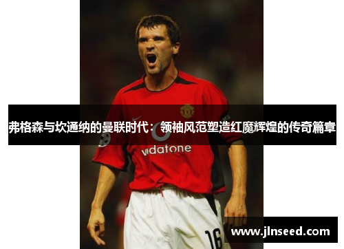 弗格森与坎通纳的曼联时代:领袖风范塑造红魔辉煌的传奇篇章