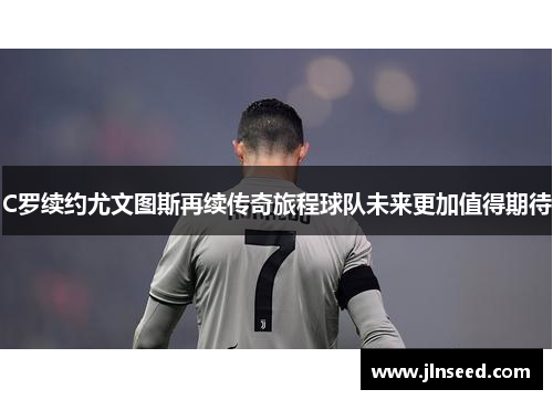 C罗续约尤文图斯再续传奇旅程球队未来更加值得期待