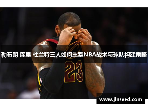 勒布朗 库里 杜兰特三人如何重塑NBA战术与球队构建策略