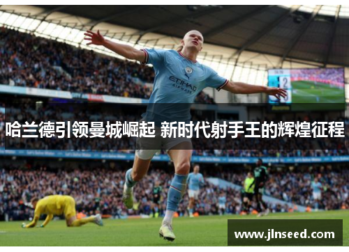 哈兰德引领曼城崛起 新时代射手王的辉煌征程