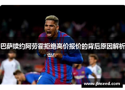 巴萨续约阿劳霍拒绝高价报价的背后原因解析