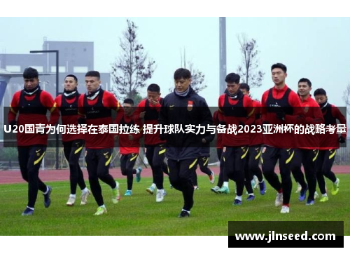 U20国青为何选择在泰国拉练 提升球队实力与备战2023亚洲杯的战略考量