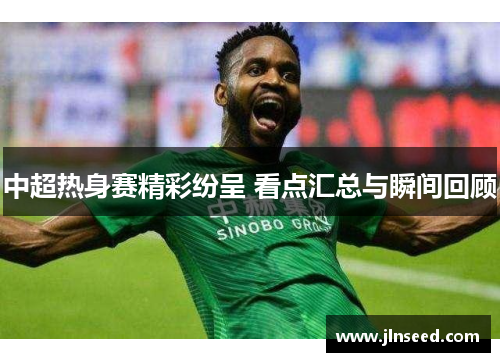 中超热身赛精彩纷呈 看点汇总与瞬间回顾