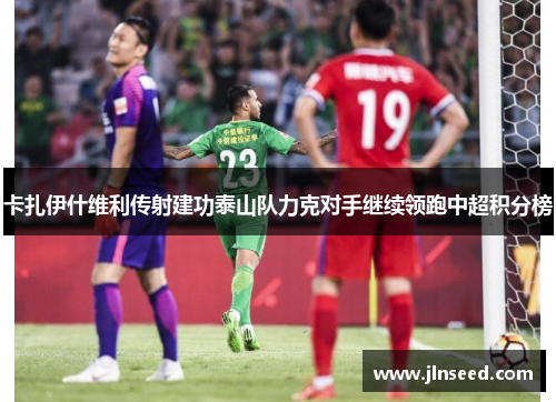 卡扎伊什维利传射建功泰山队力克对手继续领跑中超积分榜