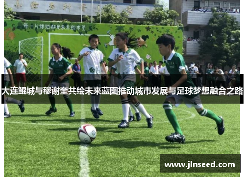 大连鲲城与穆谢奎共绘未来蓝图推动城市发展与足球梦想融合之路