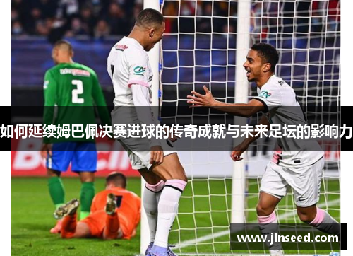 如何延续姆巴佩决赛进球的传奇成就与未来足坛的影响力