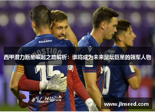 西甲潜力新星崛起之路解析：谁将成为未来足坛巨星的领军人物